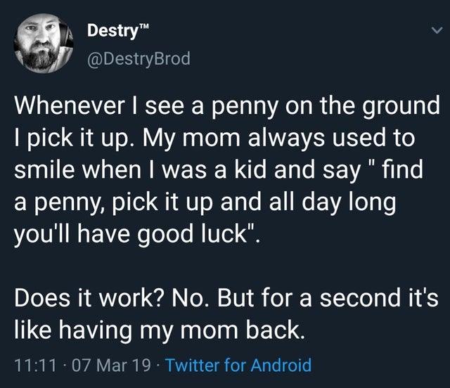 spiritual vegan - Destry Whenever I see a penny on the ground I pick it up. My mom always used to smile when I was a kid and say find a penny, pick it up and all day long you'll have good luck. Does it work? No. But for a second it's having my mom back. .