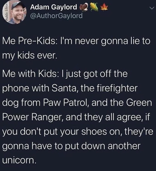 BTS ! - Public Librar Adam Gaylord Me PreKids I'm never gonna lie to my kids ever. Me with Kids I just got off the phone with Santa, the firefighter dog from Paw Patrol, and the Green Power Ranger, and they all agree, if you don't put your shoes on, they'