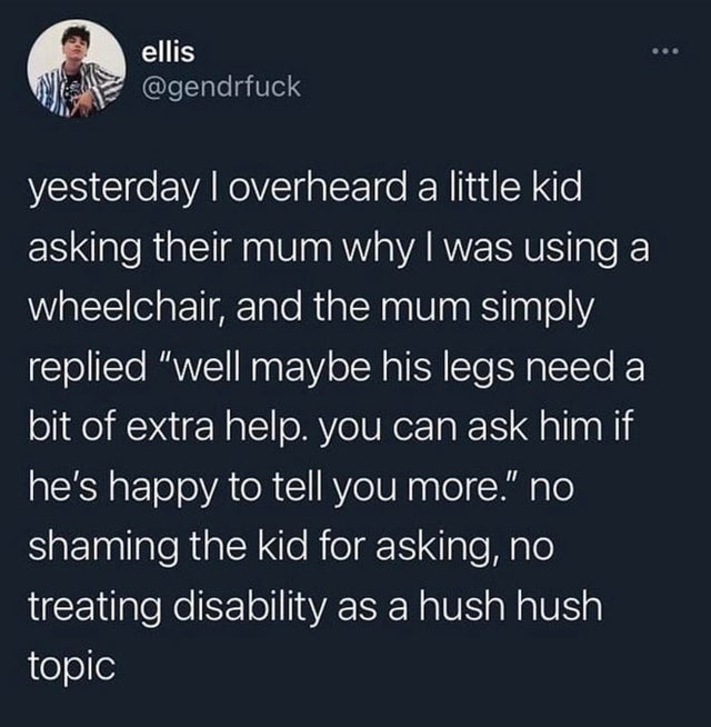 atmosphere - ellis yesterday I overheard a little kid asking their mum why I was using a wheelchair, and the mum simply replied well maybe his legs need a bit of extra help. you can ask him if he's happy to tell you more. no shaming the kid for asking, no