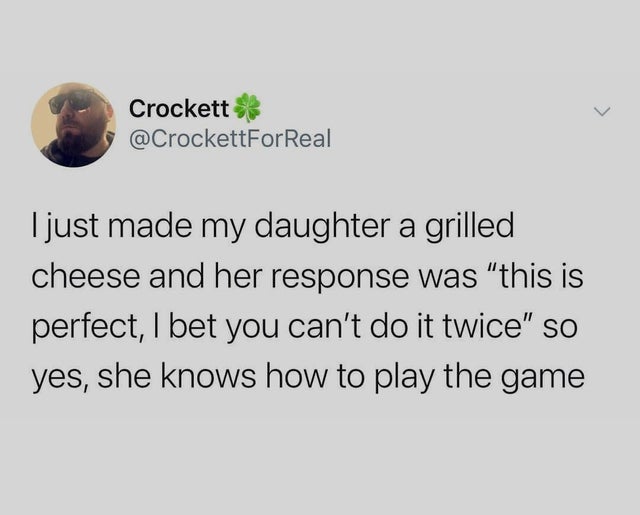 Crockett I just made my daughter a grilled cheese and her response was this is perfect, I bet you can't do it twice so yes, she knows how to play the game