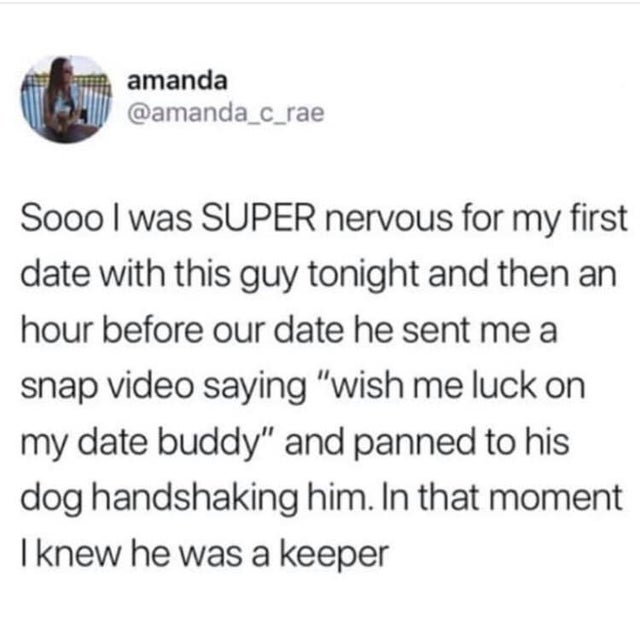 amanda Sooo I was Super nervous for my first date with this guy tonight and then an hour before our date he sent me a snap video saying wish me luck on my date buddy and panned to his dog handshaking him. In that moment I knew he was a keeper