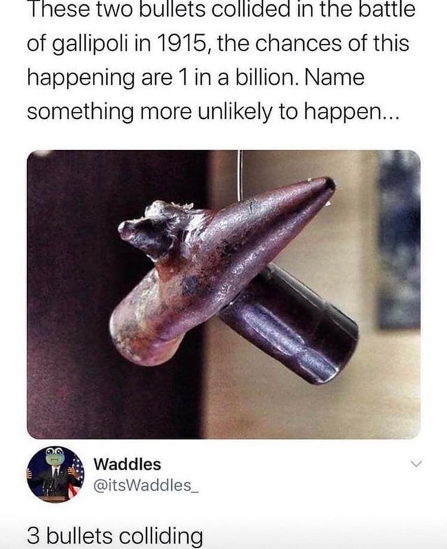 two bullets collided in the battle of gallipoli - These two bullets collided in the battle of gallipoli in 1915, the chances of this happening are 1 in a billion. Name something more unly to happen... Waddles 3 bullets colliding