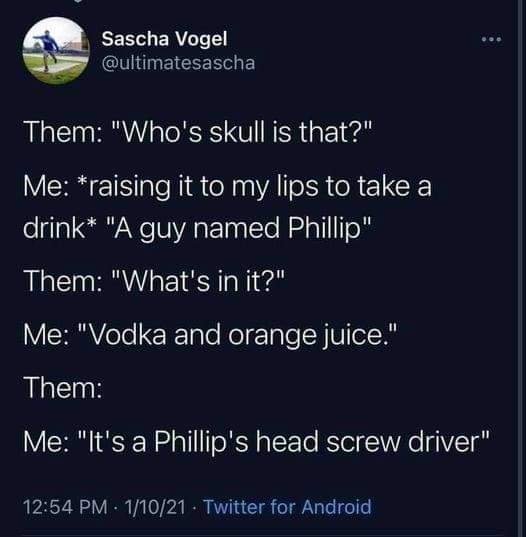 atmosphere - Sascha Vogel Them Who's skull is that? Me raising it to my lips to take a drink A guy named Phillip Them What's in it? Me Vodka and orange juice. Them Me It's a Phillip's head screw driver 11021 Twitter for Android
