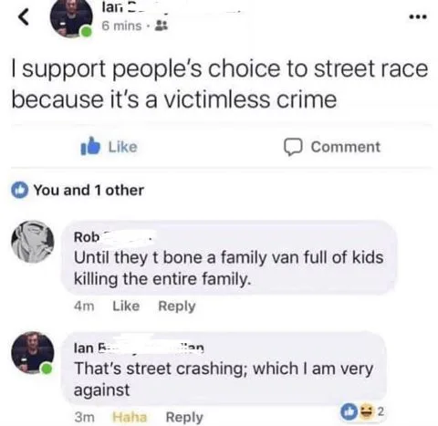 web page - lan 6 mins . I support people's choice to street race because it's a victimless crime Comment You and 1 other Rob Until they t bone a family van full of kids killing the entire family. 4m lan That's street crashing; which I am very against 3m H