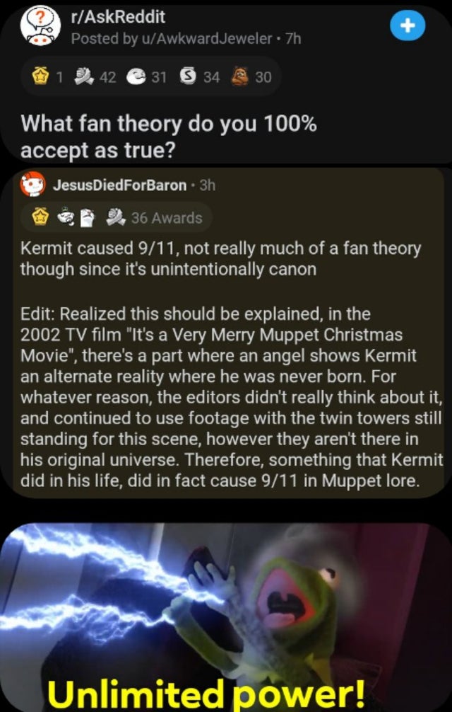 screenshot - rAskReddit Posted by uAwkward Jeweler. 7h 42 e 31 34 @ 30 What fan theory do you 100% accept as true? JesusDiedForBaron 3h 36 Awards Kermit caused 911, not really much of a fan theory though since it's unintentionally canon Edit Realized this