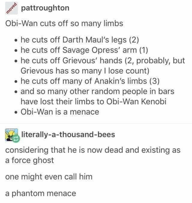 vampire tumblr post - moved pattroughton ObiWan cuts off so many limbs he cuts off Darth Maul's legs 2 he cuts off Savage Opress' arm 1 he cuts off Grievous' hands 2, probably, but Grievous has so many I lose count he cuts off many of Anakin's limbs 3 and