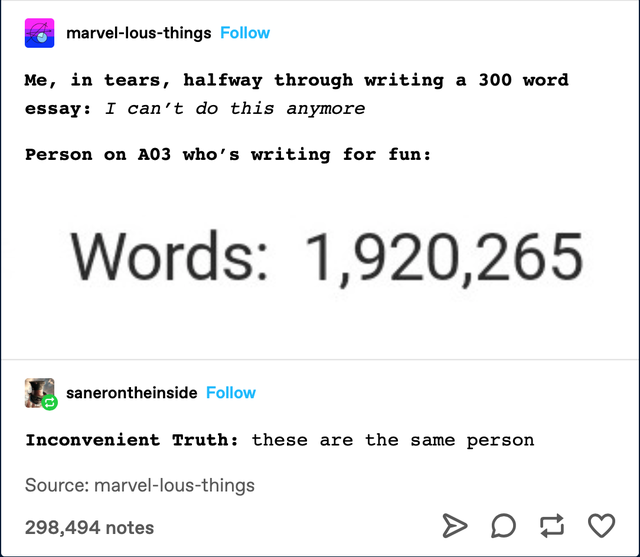 document - marvellousthings Me, in tears, halfway through writing a 300 word essay I can't do this anymore Person on A03 who's writing for fun Words 1,920,265 sanerontheinside Inconvenient Truth these are the same person Source marvellousthings 298,494 no