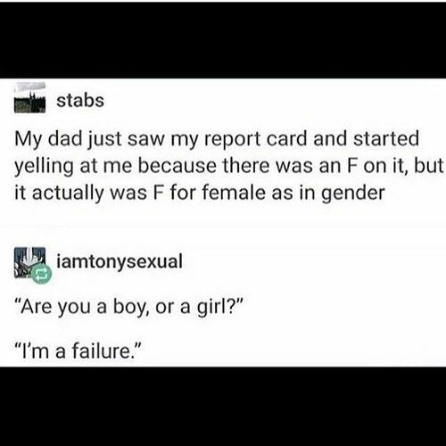 document - stabs My dad just saw my report card and started yelling at me because there was an F on it, but it actually was F for female as in gender iamtonysexual Are you a boy, or a girl? I'm a failure.