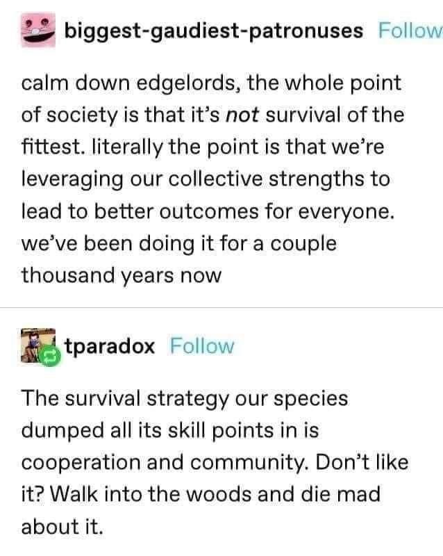ominous positivity - biggestgaudiestpatronuses calm down edgelords, the whole point of society is that it's not survival of the fittest. literally the point is that we're leveraging our collective strengths to lead to better outcomes for everyone. we've b
