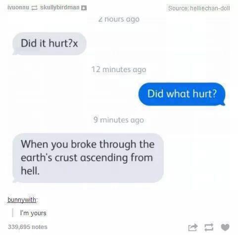 hell pick up lines - ivuonnu skullybirdman Source helliechandoll 2 nours ago Did it hurt?x 12 minutes ago Did what hurt? 9 minutes ago When you broke through the earth's crust ascending from hell. bunnywith I'm yours 339,695 notes