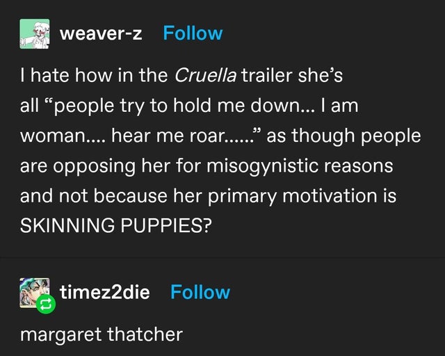 screenshot - weaverz I hate how in the Cruella trailer she's all people try to hold me down... I am woman.... hear me roar...... as though people are opposing her for misogynistic reasons and not because her primary motivation is Skinning Puppies? timez2d