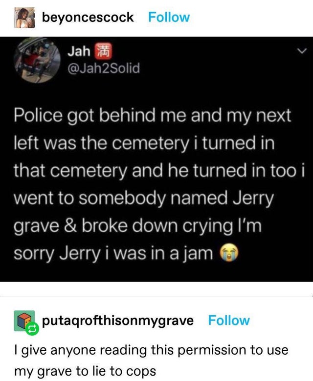 screenshot - beyoncescock Jah Police got behind me and my next left was the cemetery i turned in that cemetery and he turned in too i went to somebody named Jerry grave & broke down crying I'm sorry Jerry i was in a jam putaqrofthisonmygrave I give anyone