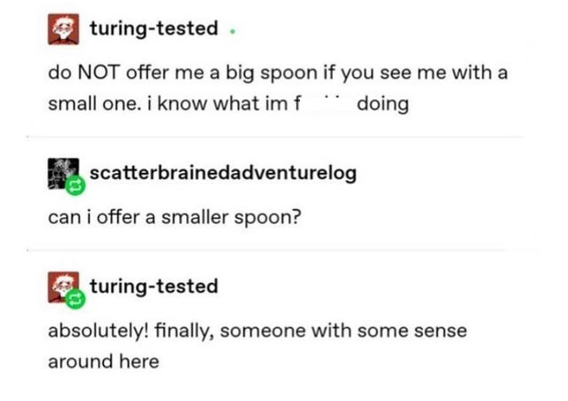 document - turingtested do Not offer me a big spoon if you see me with a small one. i know what im f doing scatterbrainedadventurelog can i offer a smaller spoon? turingtested absolutely! finally, someone with some sense around here