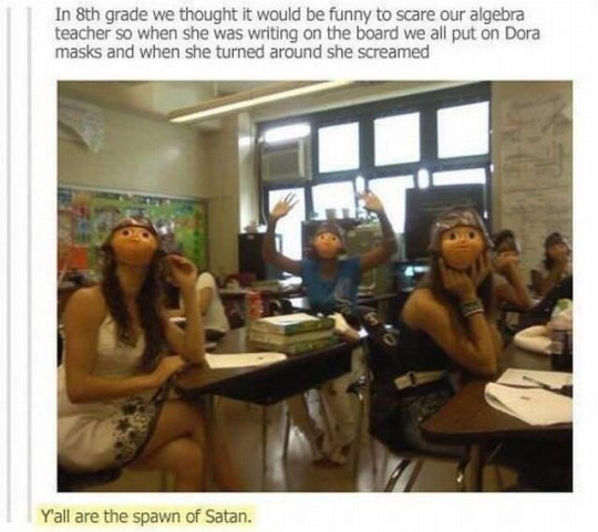 Practical joke - In 8th grade we thought it would be funny to scare our algebra teacher so when she was writing on the board we all put on Dora masks and when she turned around she screamed Yall are the spawn of Satan.