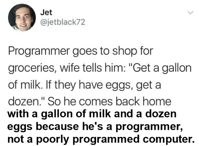 not available - Jet Programmer goes to shop for groceries, wife tells him Get a gallon of milk. If they have eggs, get a dozen. So he comes back home with a gallon of milk and a dozen eggs because he's a programmer, not a poorly programmed computer.