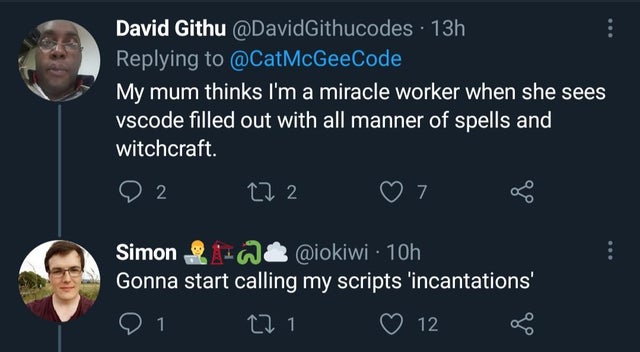 atmosphere - David Githu 13h My mum thinks I'm a miracle worker when she sees vscode filled out with all manner of spells and witchcraft. 2 272 7 Simon 28 10h Gonna start calling my scripts 'incantations' 1 27 12