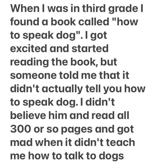 dont be someones second option - When I was in third grade I found a book called "how to speak dog". I got excited and started reading the book, but someone told me that it didn't actually tell you how to speak dog. I didn't believe him and read all 300 o