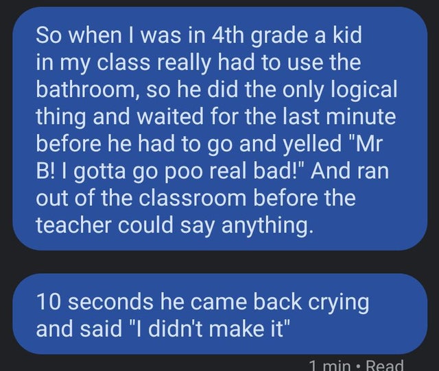 angle - So when I was in 4th grade a kid in my class really had to use the bathroom, so he did the only logical thing and waited for the last minute before he had to go and yelled "Mr B! I gotta go poo real bad!" And ran out of the classroom before the te