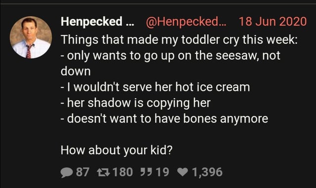 presentation - Henpecked... ... Things that made my toddler cry this week only wants to go up on the seesaw, not down I wouldn't serve her hot ice cream her shadow is copying her doesn't want to have bones anymore How about your kid? 87 17180 J 19 1,396