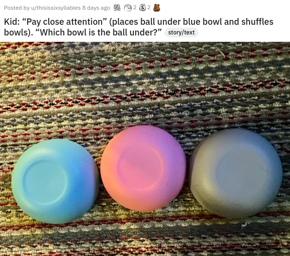 egg - Posted by uthisissixsyllables 8 days ago 232 Kid "Pay close attention" places ball under blue bowl and shuffles bowls. "Which bowl is the ball under?" storytext