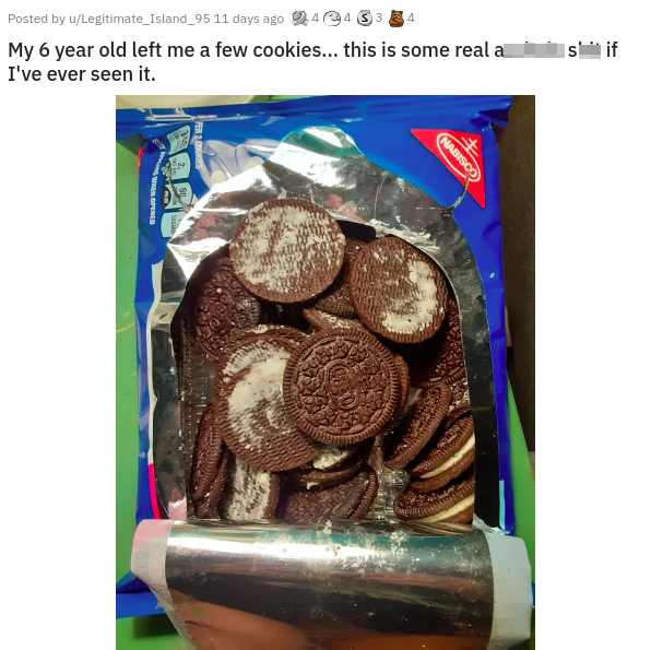 chocolate - Posted by wLegitimato_Island_95 11 days ago 44 My 6 year old left me a few cookies... this is some real a I've ever seen it. sif