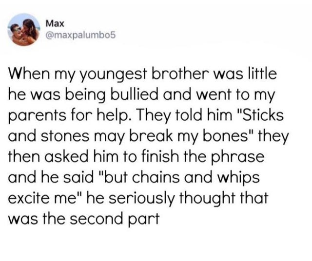 document - Max When my youngest brother was little he was being bullied and went to my parents for help. They told him "Sticks and stones may break my bones" they then asked him to finish the phrase and he said "but chains and whips excite me" he seriousl