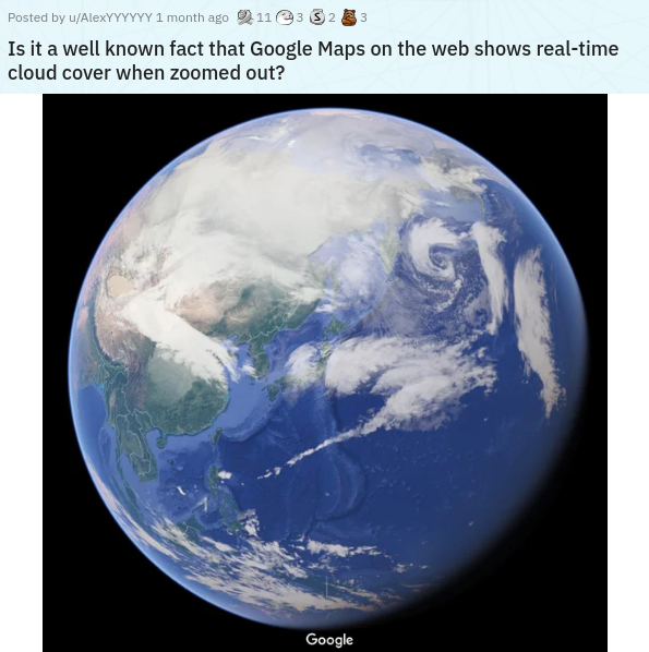earth - Posted by uAlexYYYYYY 1 month ago 11e332 33 Is it a well known fact that Google Maps on the web shows realtime cloud cover when zoomed out? Google