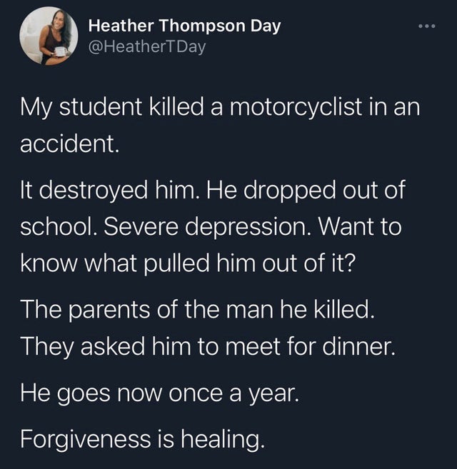 funny quotes pinterest funny stories - Heather Thompson Day My student killed a motorcyclist in an accident. It destroyed him. He dropped out of school. Severe depression. Want to know what pulled him out of it? The parents of the man he killed. They aske