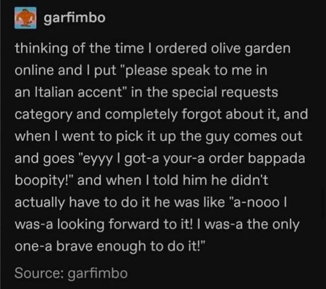 atmosphere - garfimbo thinking of the time I ordered olive garden online and I put please speak to me in an Italian accent in the special requests category and completely forgot about it, and when I went to pick it up the guy comes out and goes eyyy I got