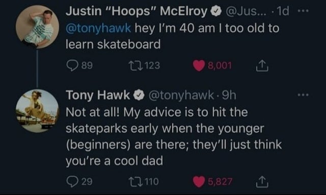 atmosphere - Justin Hoops McElroy ... 10 hey I'm 40 am I too old to learn skateboard 89 22 123 8,001 Tony Hawk 9h Not at all! My advice is to hit the skateparks early when the younger beginners are there; they'll just think you're a cool dad 29 12110 5,82