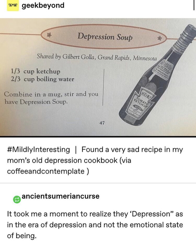 angle - Ketgo ww geekbeyond Depression Soup d by Gilbert Golla, Grand Rapids, Minnesota 13 cup ketchup 23 cup boiling water Ben Combine in a mug, stir and you have Depression Soup. Found a very sad recipe in my mom's old depression cookbook via…