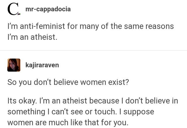 document - C. mrcappadocia I'm antifeminist for many of the same reasons I'm an atheist. kajiraraven So you don't believe women exist? Its okay. I'm an atheist because I don't believe in something I can't see or touch. I suppose women are much that for yo