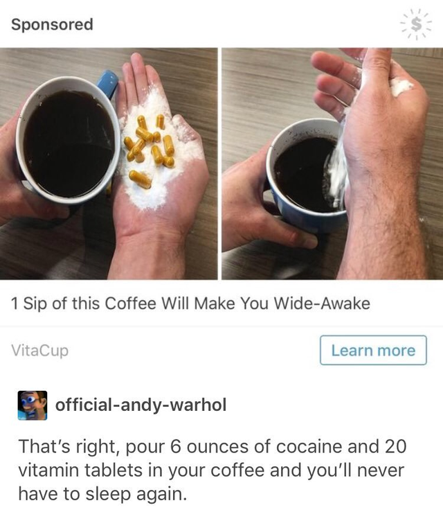 Sponsored 1 Sip of this Coffee Will Make You WideAwake VitaCup Learn more officialandywarhol That's right, pour 6 ounces of cocaine and 20 vitamin tablets in your coffee and you'll never have to sleep again.