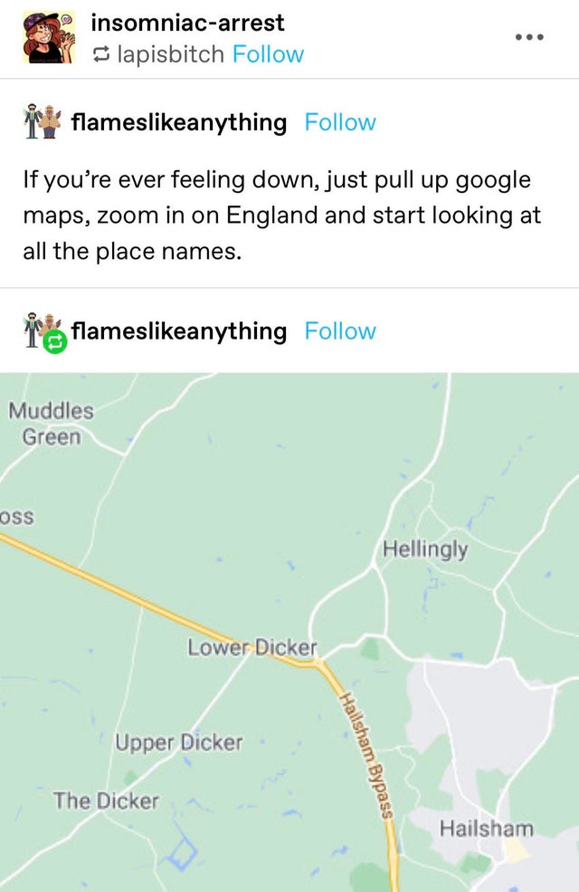 map - 2. insomniacarrest lapisbitch ... flamesanything If you're ever feeling down, just pull up google maps, zoom in on England and start looking at all the place names. flamesanything Muddles Green Oss Hellingly Lower Dicker Upper Dicker Hailsham Bypass