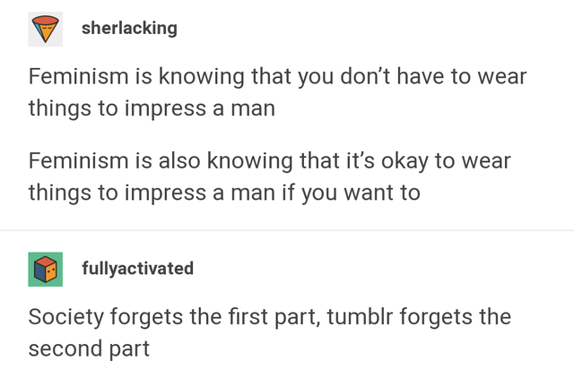 document - sherlacking Feminism is knowing that you don't have to wear things to impress a man Feminism is also knowing that it's okay to wear things to impress a man if you want to fullyactivated Society forgets the first part, tumblr forgets the second 