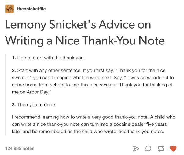 write a thank you note lemony snicket - thesnicketfile Lemony Snicket's Advice on Writing a Nice ThankYou Note 1. Do not start with the thank you. 2. Start with any other sentence. If you first say, Thank you for the nice sweater, you can't imagine what t