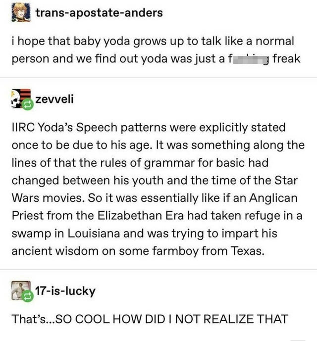 baby yoda tumblr post - transapostateanders i hope that baby yoda grows up to talk a normal person and we find out yoda was just a f y freak zevveli Tirc Yoda's Speech patterns were explicitly stated once to be due to his age. It was something along the l