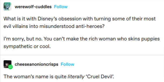 angle - werewolfcuddles What is it with Disney's obsession with turning some of their most evil villains into misunderstood antiheroes? I'm sorry, but no. You can't make the rich woman who skins puppies sympathetic or cool. cheeseanonioncrisps The woman's