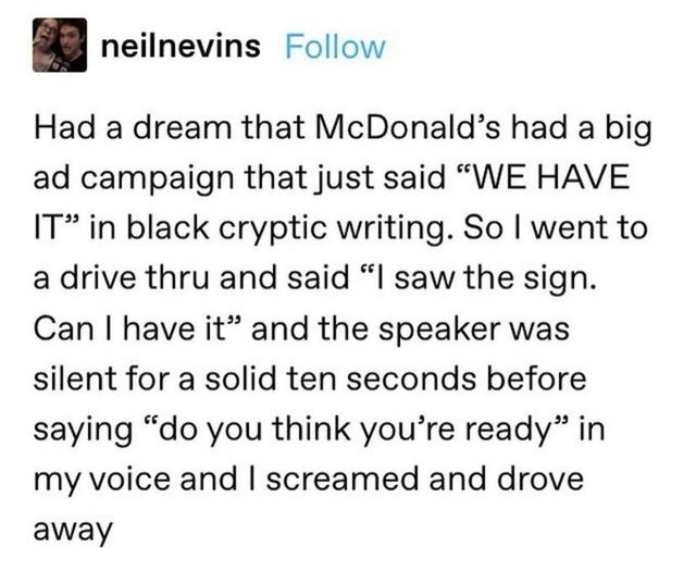 document - neilnevins Had a dream that McDonald's had a big ad campaign that just said We Have It in black cryptic writing. So I went to a drive thru and said I saw the sign. Can I have it and the speaker was silent for a solid ten seconds before saying d