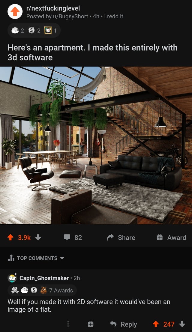 website - rnextfuckinglevel Posted by uBugsyShort 4h.i.redd.it 2 2 1 Here's an apartment. I made this entirely with 3d software 82 Award 1. Top Captn_Ghostmaker 2h esa 7 Awards Well if you made it with 2D software it would've been an image of a flat. 247