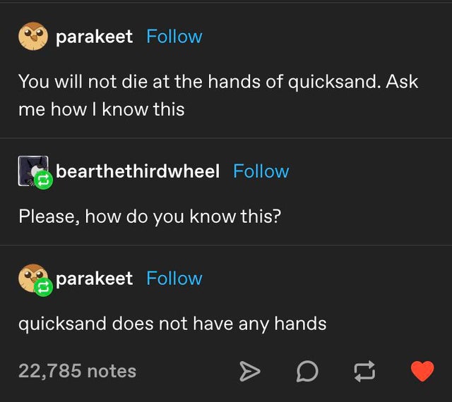 software - parakeet You will not die at the hands of quicksand. Ask me how I know this bearthethirdwheel Please, how do you know this? parakeet quicksand does not have any hands 22,785 notes