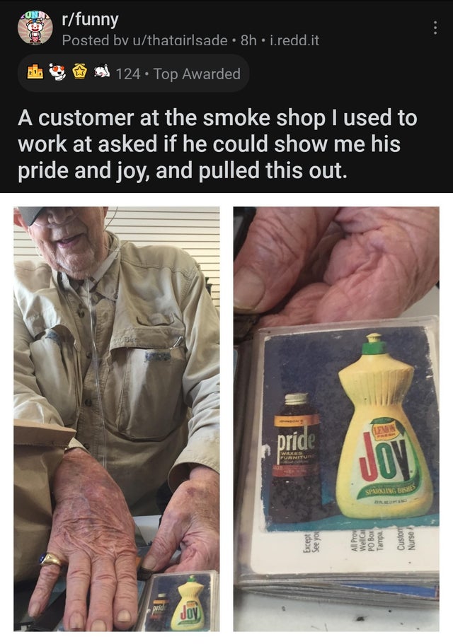 pride and joy - rfunny 0 Posted by uthatairlsade 8h.i.redd.it 124. Top Awarded A customer at the smoke shop I used to work at asked if he could show me his pride and joy, and pulled this out. pride Wab Furnitur Jov Sparkling Beshte prid Joy