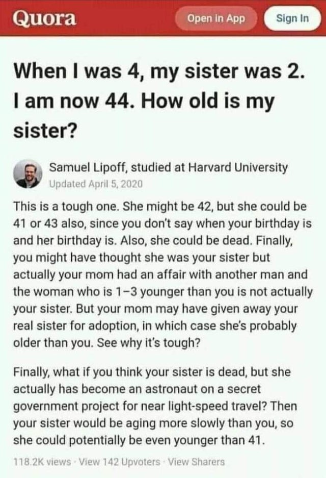 4 my sister was 2 - Quora Open in App Sign In When I was 4, my sister was 2. I am now 44. How old is my sister? Samuel Lipoff, studied at Harvard University Updated This is a tough one. She might be 42, but she could be 41 or 43 also, since you don't say 
