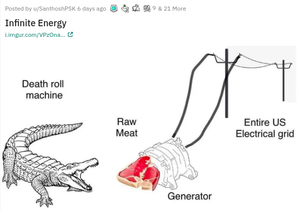 crocodile - 9 & 21 More Posted by uSanthoshPSK 6 days ago Infinite Energy i.imgur.comVPzOna... Death roll machine Raw Meat Entire Us Electrical grid Generator