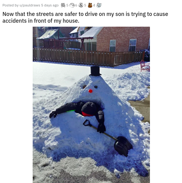 snow - Posted by upauldraws 5 days ago 5.3534 Now that the streets are safer to drive on my son is trying to cause accidents in front of my house.