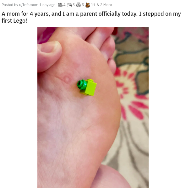 ear - Posted by uInfamom 1 day ago 245 35 11 & 2 More A mom for 4 years, and I am a parent officially today. I stepped on my first Lego!