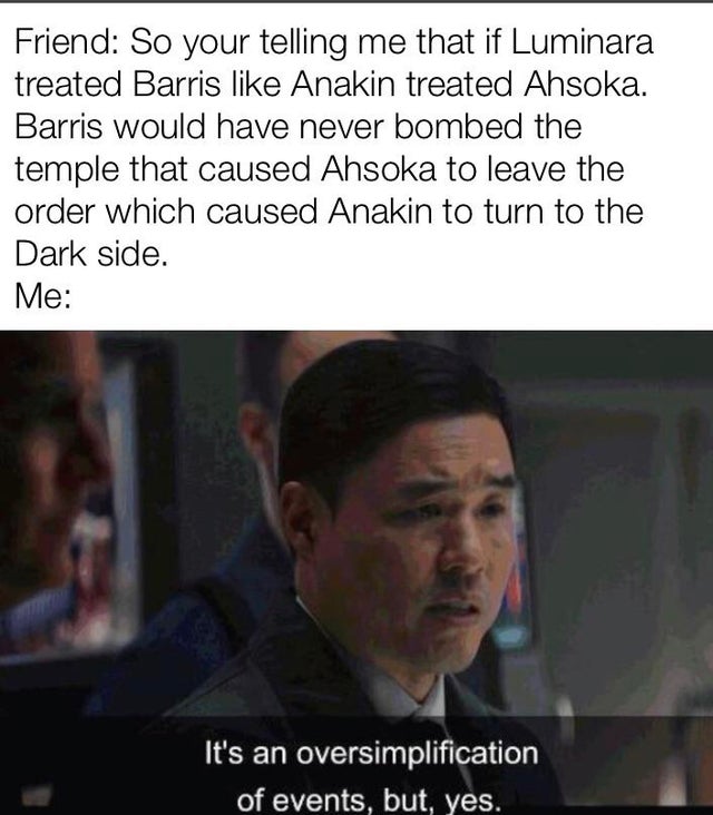 its an oversimplification of events but yes - Friend So your telling me that if Luminara treated Barris Anakin treated Ahsoka. Barris would have never bombed the temple that caused Ahsoka to leave the order which caused Anakin to turn to the Dark side. Me