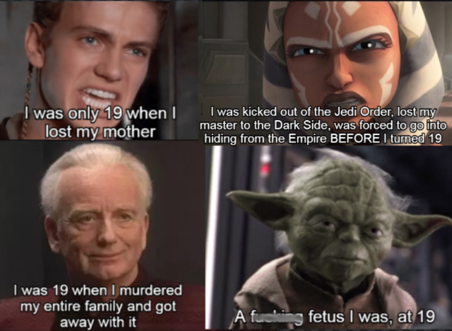 head - I was only 19 when I lost my mother I was kicked out of the Jedi Order, lost my master to the Dark Side, was forced to go into hiding from the Empire Before I turned 19 I was 19 when I murdered my entire family and got away with it A fucking fetus 