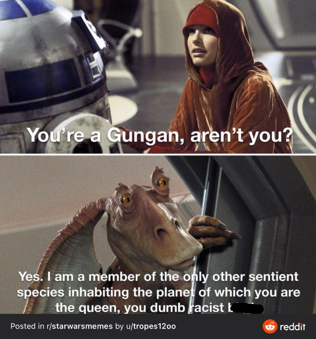 jar jar binks - You're a Gungan, aren't you? Yes. I am a member of the only other sentient species inhabiting the planet of which you are the queen, you dumb facist k Posted in rstarwarsmemes by utropes 1200 reddit