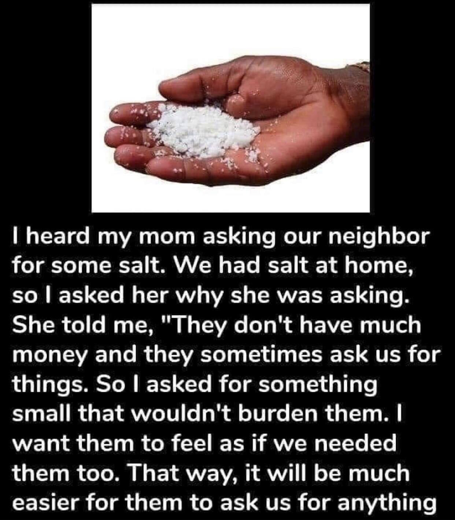 hand - I heard my mom asking our neighbor for some salt. We had salt at home, so I asked her why she was asking. She told me, They don't have much money and they sometimes ask us for things. So I asked for something small that wouldn't burden them. I want